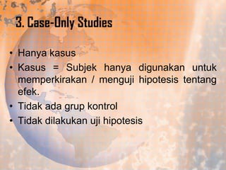 3. Case-Only Studies
• Hanya kasus
• Kasus = Subjek hanya digunakan untuk
memperkirakan / menguji hipotesis tentang
efek.
• Tidak ada grup kontrol
• Tidak dilakukan uji hipotesis

 