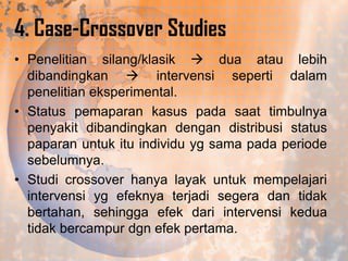 4. Case-Crossover Studies
• Penelitian silang/klasik  dua atau lebih
dibandingkan  intervensi seperti dalam
penelitian eksperimental.
• Status pemaparan kasus pada saat timbulnya
penyakit dibandingkan dengan distribusi status
paparan untuk itu individu yg sama pada periode
sebelumnya.
• Studi crossover hanya layak untuk mempelajari
intervensi yg efeknya terjadi segera dan tidak
bertahan, sehingga efek dari intervensi kedua
tidak bercampur dgn efek pertama.

 