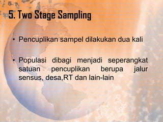 5. Two Stage Sampling
• Pencuplikan sampel dilakukan dua kali
• Populasi dibagi menjadi seperangkat
satuan pencuplikan berupa jalur
sensus, desa,RT dan lain-lain

 