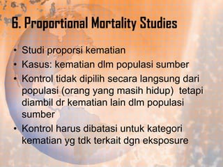 6. Proportional Mortality Studies
• Studi proporsi kematian
• Kasus: kematian dlm populasi sumber
• Kontrol tidak dipilih secara langsung dari
populasi (orang yang masih hidup) tetapi
diambil dr kematian lain dlm populasi
sumber
• Kontrol harus dibatasi untuk kategori
kematian yg tdk terkait dgn eksposure

 