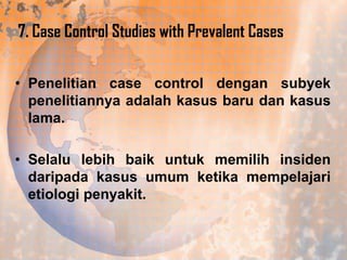 7. Case Control Studies with Prevalent Cases
• Penelitian case control dengan subyek
penelitiannya adalah kasus baru dan kasus
lama.
• Selalu lebih baik untuk memilih insiden
daripada kasus umum ketika mempelajari
etiologi penyakit.

 