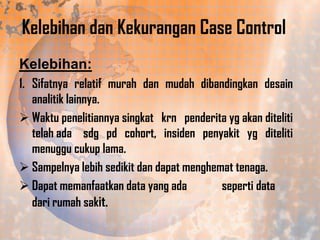 Kelebihan dan Kekurangan Case Control
Kelebihan:
1. Sifatnya relatif murah dan mudah dibandingkan desain
analitik lainnya.
 Waktu penelitiannya singkat krn penderita yg akan diteliti
telah ada sdg pd cohort, insiden penyakit yg diteliti
menuggu cukup lama.
 Sampelnya lebih sedikit dan dapat menghemat tenaga.
 Dapat memanfaatkan data yang ada
seperti data
dari rumah sakit.

 