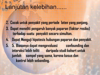 Lanjutan kelebihan......
2. Cocok untuk penyakit yang periode laten yang panjang.
3. Dapat meneliti pengaruh banyak paparan (faktor resiko)
terhadap suatu penyakit secara simultan.
4. Dapat Menguji hipotesis hubungan paparan dan penyakit.
5. 5. Biasanya dapat mengevaluasi
confounding dan
interaksi lebih teliti
daripada studi kohort untuk
jumlah sampel yang sama, karena kasus dan
kontrol lebih sebanding.

 