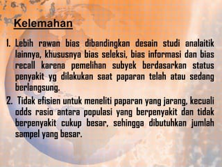 Kelemahan
1. Lebih rawan bias dibandingkan desain studi analaitik
lainnya, khususnya bias seleksi, bias informasi dan bias
recall karena pemelihan subyek berdasarkan status
penyakit yg dilakukan saat paparan telah atau sedang
berlangsung.
2. Tidak efisien untuk meneliti paparan yang jarang, kecuali
odds rasio antara populasi yang berpenyakit dan tidak
berpenyakit cukup besar, sehingga dibutuhkan jumlah
sampel yang besar.

 