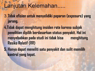 Lanjutan Kelemahan.....
3.Tidak efisien untuk menyelidiki paparan (exposure) yang
jarang.
4.Tidak dapat menghitung insiden rate karena subjek
penelitian dipilih berdasarkan status penyakit. Hal ini
menyebabkan pada studi ini tidak bisa
menghitung
Resiko Relatif (RR)
5. Hanya dapat meneliti satu penyakit dan sulit memilih
kontrol yang tepat.

 