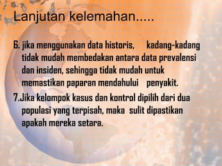 Lanjutan kelemahan.....
6. jika menggunakan data historis, kadang-kadang
tidak mudah membedakan antara data prevalensi
dan insiden, sehingga tidak mudah untuk
memastikan paparan mendahului penyakit.
7.Jika kelompok kasus dan kontrol dipilih dari dua
populasi yang terpisah, maka sulit dipastikan
apakah mereka setara.

 