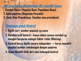 Hal yang harus diperhatikan dlm memilih kasus:
1. Sumber Kasus (Hospital Base, Population Base).
2. Keterpaparan (Diagnosis Penyakit)
3. Jenis Data Penyakitnya (Insiden atau prevalensi)

Ketentuan untuk Kontrol:
1. Dipilih dari sumber populasi yg sama

2. Karakteristik kontrol = kasus dalam semua variabel yg
mungkin berperan sebagai faktor risiko (Matcing)
3. Kontrol harus dipilih secara independen --- harus mewakili
populasi sumber sehubungan dengan paparan.
4. Dapat Memilih lebih dari satu kelompok kontrol

 