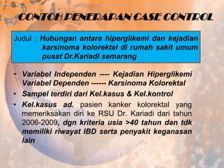 CONTOH PENERAPAN CASE CONTROL
Judul : Hubungan antara hiperglikemi dan kejadian
karsinoma kolorektal di rumah sakit umum
pusat Dr.Kariadi semarang
• Variabel Independen ---- Kejadian Hiperglikemi
Variabel Dependen ------ Karsinoma Kolorektal
• Sampel terdiri dari Kel.kasus & Kel.kontrol
• Kel.kasus ad. pasien kanker kolorektal yang
memeriksakan diri ke RSU Dr. Kariadi dari tahun
2006-2009, dgn kriteria usia >40 tahun dan tdk
memiliki riwayat IBD serta penyakit keganasan
lain

 