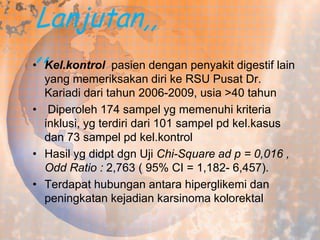 Lanjutan,,
,,Kel.kontrol pasien dengan penyakit digestif lain
•
yang memeriksakan diri ke RSU Pusat Dr.
Kariadi dari tahun 2006-2009, usia >40 tahun
• Diperoleh 174 sampel yg memenuhi kriteria
inklusi, yg terdiri dari 101 sampel pd kel.kasus
dan 73 sampel pd kel.kontrol
• Hasil yg didpt dgn Uji Chi-Square ad p = 0,016 ,
Odd Ratio : 2,763 ( 95% CI = 1,182- 6,457).
• Terdapat hubungan antara hiperglikemi dan
peningkatan kejadian karsinoma kolorektal

 