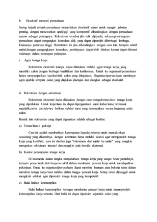 b. Eksekutif mencari perusahaan
Sering terjadi sebuah perusahaan memerlukan eksekutif senior untuk mengisi jabatan
penting, dengan menawarkan upah/gaji yang kompetetif dibandingkan dengan perusahaan
sejenis sebagai pesaingnya. Rekrutmen tersebut jika sulit dipenuhi, sekurang-kurangnya
perusahaan dapat mengangkat konsultan ahli, yang dapat diperoleh diberbagai lembaga,
khususnya peruruan tinggi. Rekrutmen ini jika dibandingkan dengan cara lain, ternyata relatif
mahal.dengan pengangkatan konsultan, pembiayaan dapat lebih ditekan karena dapat dibatasi
waktunya dalam penetapan perjanjian.
c. Agen tenaga kerja
Rekrutmen eksternal lainnya dapat dilakukan melalui agen tenaga kerja, yang
memiliki calon dengan berbagai kualifikasi dan kualitasnya. Untuk itu organisasi/perusahaan
hanya menyampaikan karekteristik calon yang diinginkan. Organisasi/perusahaan membayar
agen apabila ternyata calon yang diajukan disetujui dan diangkat sebagai eksekutif.
d. Rekrutmen dengan advertensi
Rekrutmen eksternal dapat dilakukan dengan cara mengadventasikan tenaga kerja
yang diperlukan. Untuk keperluan itu dapat dipergunakan surat kabar lokal, termasuk
majalahk,radio dan televisi, bahkan melalui surat yang disampaikan secara langsung pada
calon.
Bentuk lain rekrutmen yang dapat digunakan adalah sebagai berikut:
a) Teman/famili pekerja
Cara ini adalah memberikan kesempatan kepada pekerja untuk mencalonkan
seseorang yang dikenalnya, dengan ketentuan harus melalui seleksi agar memperoleh tenaga
kerja yang kualifaid, cara ini disebut juga “rekrutmen dari mulut ke mulut” yang mungkin
merupakan rekrutmen internal dan mungkin pula bersifat eksternal.
b) Kantor penempatan tenaga kerja
Di Indonesia dalam rangka menyalurkan tenaga kerja yang sangat besar jumlahnya,
ternyata pemerintah ikut berperan aktif dalam membantu pencari kerja untuk mendapatkan
pekerjaan. Untuk itu organisasi/perusahaan dapat meminta bantuan atau bekerja sama dalam
merekrut tenaga kerja baru melalui daftar tunggu pencari kerja. Setiap calon dipanggil untuk
mengikuti seleksi, agar diperoleh tenaga kerja yang kompetetif.
c) Balai latihan keterampilan
Balai latihan keterampilan bertugas membantu pencari kerja untuk memeperoleh
keterampilan kerja tertentu. Dari balai ini dapat diperoleh sejumlah calon yang
 
