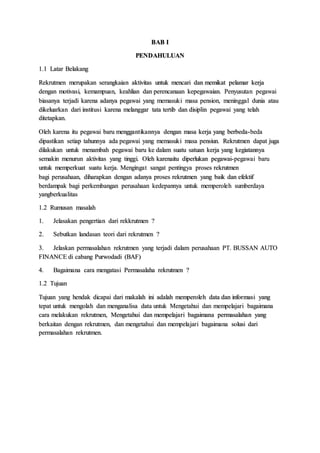 BAB I
PENDAHULUAN
1.1 Latar Belakang
Rekrutmen merupakan serangkaian aktivitas untuk mencari dan memikat pelamar kerja
dengan motivasi, kemampuan, keahlian dan perencanaan kepegawaian. Penyusutan pegawai
biasanya terjadi karena adanya pegawai yang memasuki masa pension, meninggal dunia atau
dikeluarkan dari institusi karena melanggar tata tertib dan disiplin pegawai yang telah
ditetapkan.
Oleh karena itu pegawai baru menggantikannya dengan masa kerja yang berbeda-beda
dipastikan setiap tahunnya ada pegawai yang memasuki masa pensiun. Rekrutmen dapat juga
dilakukan untuk menambah pegawai baru ke dalam suatu satuan kerja yang kegiatannya
semakin menurun aktivitas yang tinggi. Oleh karenaitu diperlukan pegawai-pegawai baru
untuk memperkuat suatu kerja. Mengingat sangat pentingya proses rekrutmen
bagi perusahaan, diharapkan dengan adanya proses rekrutmen yang baik dan efektif
berdampak bagi perkembangan perusahaan kedepannya untuk memperoleh sumberdaya
yangberkualitas
1.2 Rumusan masalah
1. Jelasakan pengertian dari rekkrutmen ?
2. Sebutkan landasan teori dari rekrutmen ?
3. Jelaskan permasalahan rekrutmen yang terjadi dalam perusahaan PT. BUSSAN AUTO
FINANCE di cabang Purwodadi (BAF)
4. Bagaimana cara mengatasi Permasalaha rekrutmen ?
1.2 Tujuan
Tujuan yang hendak dicapai dari makalah ini adalah memperoleh data dan informasi yang
tepat untuk mengolah dan menganalisa data untuk Mengetahui dan mempelajari bagaimana
cara melakukan rekrutmen, Mengetahui dan mempelajari bagaimana permasalahan yang
berkaitan dengan rekrutmen, dan mengetahui dan mempelajari bagaimana solusi dari
permasalahan rekrutmen.
 