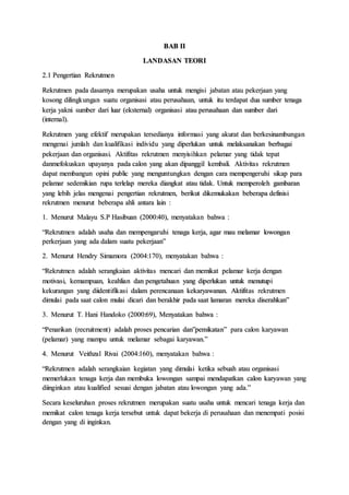 BAB II
LANDASAN TEORI
2.1 Pengertian Rekrutmen
Rekrutmen pada dasarnya merupakan usaha untuk mengisi jabatan atau pekerjaan yang
kosong dilingkungan suatu organisasi atau perusahaan, untuk itu terdapat dua sumber tenaga
kerja yakni sumber dari luar (eksternal) organisasi atau perusahaan dan sumber dari
(internal).
Rekrutmen yang efektif merupakan tersedianya informasi yang akurat dan berkesinambungan
mengenai jumlah dan kualifikasi individu yang diperlukan untuk melaksanakan berbagai
pekerjaan dan organisasi. Aktifitas rekrutmen menyisihkan pelamar yang tidak tepat
danmefokuskan upayanya pada calon yang akan dipanggil kembali. Aktivitas rekrutmen
dapat membangun opini public yang menguntungkan dengan cara mempengeruhi sikap para
pelamar sedemikian rupa terlelap mereka diangkat atau tidak. Untuk memperoleh gambaran
yang lebih jelas mengenai pengertian rekrutmen, berikut dikemukakan beberapa definisi
rekrutmen menurut beberapa ahli antara lain :
1. Menurut Malayu S.P Hasibuan (2000:40), menyatakan bahwa :
“Rekrutmen adalah usaha dan mempengaruhi tenaga kerja, agar mau melamar lowongan
perkerjaan yang ada dalam suatu pekerjaan”
2. Menurut Hendry Simamora (2004:170), menyatakan bahwa :
“Rekrutmen adalah serangkaian aktivitas mencari dan memikat pelamar kerja dengan
motivasi, kemampuan, keahlian dan pengetahuan yang diperlukan untuk menutupi
kekurangan yang diidentifikasi dalam perencanaan kekaryawanan. Aktifitas rekrutmen
dimulai pada saat calon mulai dicari dan berakhir pada saat lamaran mereka diserahkan”
3. Menurut T. Hani Handoko (2000:69), Menyatakan bahwa :
“Penarikan (recruitment) adalah proses pencarian dan”pemikatan” para calon karyawan
(pelamar) yang mampu untuk melamar sebagai karyawan.”
4. Menurut Veithzal Rivai (2004:160), menyatakan bahwa :
“Rekrutmen adalah serangkaian kegiatan yang dimulai ketika sebuah atau organisasi
memerlukan tenaga kerja dan membuka lowongan sampai mendapatkan calon karyawan yang
diinginkan atau kualified sesuai dengan jabatan atau lowongan yang ada.”
Secara keseluruhan proses rekrutmen merupakan suatu usaha untuk mencari tenaga kerja dan
memikat calon tenaga kerja tersebut untuk dapat bekerja di perusahaan dan menempati posisi
dengan yang di inginkan.
 