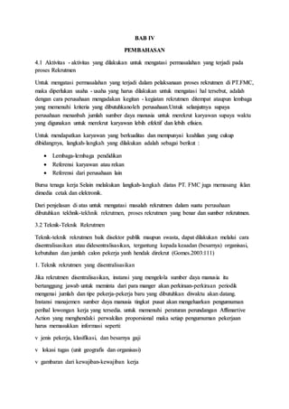 BAB IV
PEMBAHASAN
4.1 Aktivitas - aktivitas yang dilakukan untuk mengatasi permasalahan yang terjadi pada
proses Rekrutmen
Untuk mengatasi permasalahan yang terjadi dalam pelaksanaan proses rekrutmen di PT.FMC,
maka diperlukan usaha - usaha yang harus dilakukan untuk mengatasi hal tersebut, adalah
dengan cara perusahaan mengadakan kegitan - kegiatan rekrutmen ditempat ataupun lembaga
yang memenuhi kriteria yang dibutuhkanoleh perusahaan.Untuk selanjutnya supaya
perusahaan menanbah jumlah sumber daya manusia untuk merekrut karyawan supaya waktu
yang digunakan untuk merekrut karyawan lebih efektif dan lebih efisien.
Untuk mendapatkan karyawan yang berkualitas dan mempunyai keahlian yang cukup
dibidangnya, langkah-langkah yang dilakukan adalah sebagai berikut :
 Lembaga-lembaga pendidikan
 Referensi karyawan atau rekan
 Referensi dari perusahaan lain
Bursa tenaga kerja Selain melakukan langkah-langkah diatas PT. FMC juga memasang iklan
dimedia cetak dan elektronik.
Dari penjelasan di atas untuk mengatasi masalah rekrutmen dalam suatu perusahaan
dibutuhkan tekhnik-tekhnik rekrutmen, proses rekrutmen yang benar dan sumber rekrutmen.
3.2 Teknik-Teknik Rekrutmen
Teknik-teknik rekrutmen baik disektor publik maupun swasta, dapat dilakukan melalui cara
disentralisasikan atau didesentralisasikan, tergantung kepada keaadan (besarnya) organisasi,
kebutuhan dan jumlah calon pekerja yanh hendak direkrut (Gomes.2003:111)
1. Teknik rekrutmen yang disentralisasikan
Jika rekrutmen disentralisasikan, instansi yang mengelola sumber daya manusia itu
bertanggung jawab untuk meminta dari para manger akan perkiraan-perkiraan periodik
mengenai jumlah dan tipe pekerja-pekerja baru yang dibutuhkan diwaktu akan datang.
Instansi manajemen sumber daya manusia tingkat pusat akan mengeluarkan pengumuman
perihal lowongan kerja yang tersedia. untuk memenuhi peraturan perundangan Affimartive
Action yang menghendaki perwakilan proporsional maka setiap pengumuman pekerjaan
harus memasukkan informasi seperti:
v jenis pekerja, klasifikasi, dan besarnya gaji
v lokasi tugas (unit geografis dan organisasi)
v gambaran dari kewajiban-kewajiban kerja
 