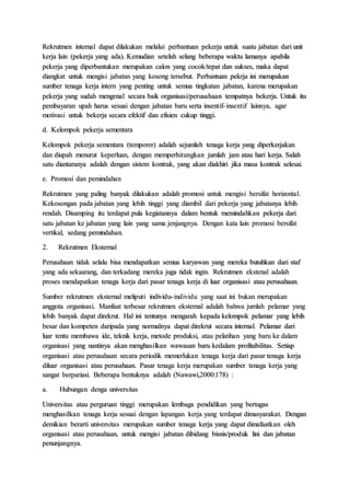 Rekrutmen internal dapat dilakukan melalui perbantuan pekerja untuk suatu jabatan dari unit
kerja lain (pekerja yang ada). Kemudian setelah selang beberapa waktu lamanya apabila
pekerja yang diperbantukan merupakan calon yang cocok/tepat dan sukses, maka dapat
diangkat untuk mengisi jabatan yang kosong tersebut. Perbantuan pekrja ini merupakan
sumber tenaga kerja intern yang penting untuk semua tingkatan jabatan, karena merupakan
pekerja yang sudah mengenal secara baik organisasi/perusahaan tempatnya bekerja. Untuk itu
pembayaran upah harus sesuai dengan jabatan baru serta insentif-insentif lainnya, agar
motivasi untuk bekerja secara efektif dan efisien cukup tinggi.
d. Kelompok pekerja sementara
Kelompok pekerja sementara (temporer) adalah sejumlah tenaga kerja yang diperkerjakan
dan diupah menurut keperluan, dengan memperhitungkan jumlah jam atau hari kerja. Salah
satu diantaranya adalah dengan sistem kontrak, yang akan diakhiri jika masa kontrak selesai.
e. Promosi dan pemindahan
Rekrutmen yang paling banyak dilakukan adalah promosi untuk mengisi bersifat horizontal.
Kekosongan pada jabatan yang lebih tinggi yang diambil dari pekerja yang jabatanya lebih
rendah. Disamping itu terdapat pula kegiatannya dalam bentuk memindahkan pekerja dari
satu jabatan ke jabatan yang lain yang sama jenjangnya. Dengan kata lain promosi bersifat
vertikal, sedang pemindahan.
2. Rekrutmen Eksternal
Perusahaan tidak selalu bisa mendapatkan semua karyawan yang mereka butuhkan dari staf
yang ada sekaarang, dan terkadang mereka juga tidak ingin. Rekrutmen ekstenal adalah
proses mendapatkan tenaga kerja dari pasar tenaga kerja di luar organisasi atau perusahaan.
Sumber rekrutmen eksternal meliputi individu-individu yang saat ini bukan merupakan
anggota organisasi. Manfaat terbesar rekrutmen eksternal adalah bahwa jumlah pelamar yang
lebih banyak dapat direkrut. Hal ini tentunya mengarah kepada kelompok pelamar yang lebih
besar dan kompeten daripada yang normalnya dapat direkrut secara internal. Pelamar dari
luar tentu membawa ide, teknik kerja, metode produksi, atau pelatihan yang baru ke dalam
organisasi yang nantinya akan menghasilkan wawasan baru kedalam profitabilitas. Setiap
organisasi atau perusahaan secara periodik memerlukan tenaga kerja dari pasar tenaga kerja
diluar organisasi atau perusahaan. Pasar tenaga kerja merupakan sumber tenaga kerja yang
sangat berpariasi. Beberapa bentuknya adalah (Nawawi,2000:178) :
a. Hubungan denga universitas
Universitas atau perguruan tinggi merupakan lembaga pendidikan yang bertugas
menghasilkan tenaga kerja sesuai dengan lapangan kerja yang terdapat dimasyarakat. Dengan
demikian berarti universitas merupakan sumber tenaga kerja yang dapat dimafaatkan oleh
organisasi atau perusahaan, untuk mengisi jabatan dibidang bisnis/produk lini dan jabatan
penunjangnya.
 