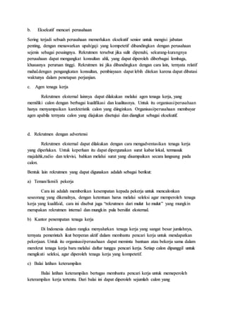 b. Eksekutif mencari perusahaan
Sering terjadi sebuah perusahaan memerlukan eksekutif senior untuk mengisi jabatan
penting, dengan menawarkan upah/gaji yang kompetetif dibandingkan dengan perusahaan
sejenis sebagai pesaingnya. Rekrutmen tersebut jika sulit dipenuhi, sekurang-kurangnya
perusahaan dapat mengangkat konsultan ahli, yang dapat diperoleh diberbagai lembaga,
khususnya peruruan tinggi. Rekrutmen ini jika dibandingkan dengan cara lain, ternyata relatif
mahal.dengan pengangkatan konsultan, pembiayaan dapat lebih ditekan karena dapat dibatasi
waktunya dalam penetapan perjanjian.
c. Agen tenaga kerja
Rekrutmen eksternal lainnya dapat dilakukan melalui agen tenaga kerja, yang
memiliki calon dengan berbagai kualifikasi dan kualitasnya. Untuk itu organisasi/perusahaan
hanya menyampaikan karekteristik calon yang diinginkan. Organisasi/perusahaan membayar
agen apabila ternyata calon yang diajukan disetujui dan diangkat sebagai eksekutif.
d. Rekrutmen dengan advertensi
Rekrutmen eksternal dapat dilakukan dengan cara mengadventasikan tenaga kerja
yang diperlukan. Untuk keperluan itu dapat dipergunakan surat kabar lokal, termasuk
majalahk,radio dan televisi, bahkan melalui surat yang disampaikan secara langsung pada
calon.
Bentuk lain rekrutmen yang dapat digunakan adalah sebagai berikut:
a) Teman/famili pekerja
Cara ini adalah memberikan kesempatan kepada pekerja untuk mencalonkan
seseorang yang dikenalnya, dengan ketentuan harus melalui seleksi agar memperoleh tenaga
kerja yang kualifaid, cara ini disebut juga “rekrutmen dari mulut ke mulut” yang mungkin
merupakan rekrutmen internal dan mungkin pula bersifat eksternal.
b) Kantor penempatan tenaga kerja
Di Indonesia dalam rangka menyalurkan tenaga kerja yang sangat besar jumlahnya,
ternyata pemerintah ikut berperan aktif dalam membantu pencari kerja untuk mendapatkan
pekerjaan. Untuk itu organisasi/perusahaan dapat meminta bantuan atau bekerja sama dalam
merekrut tenaga kerja baru melalui daftar tunggu pencari kerja. Setiap calon dipanggil untuk
mengikuti seleksi, agar diperoleh tenaga kerja yang kompetetif.
c) Balai latihan keterampilan
Balai latihan keterampilan bertugas membantu pencari kerja untuk memeperoleh
keterampilan kerja tertentu. Dari balai ini dapat diperoleh sejumlah calon yang
 