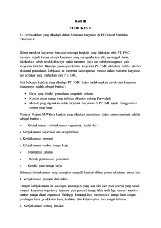 BAB III
STUDI KASUS
3.1 Permasalahan yang dihadapi dalam Merekrut karyawan di PT.Federal Mardhika
Citramandiri
Dalam merekrut karyawan baru ada beberapa langkah yang dilakukan oleh PT. FMC
biasanya terjadi karena adanya karyawan yang mengundurkan diri, meninggal dunia,
dikeluarkan sebab produktifitasnya sudah menurun (tua) dan sebab pelanggaran oleh
karyawan tersebut. Biasanya proses perekrutan karyawan PT. FMC dilakukan melalui sumber
eksternal perusahaan, kebijakan ini membuat keseragaman metode dalam merekrut karyawan
dan serentak yang ditetapkan oleh PT. FMC.
Ada beberapa kendala yang dihadapi PT. FMC dalam melaksanakan perekrutan karyawan
diantaranya adalah sebagai berikut :
 Biaya yang dimilki perusahaan sangatlah terbatas
 Kondisi pasar tenaga yang terbatas dikantor cabang Purwodadi
 Metode yang digunakan untuk merekrut karyawan di PT.FMC masih menggunakan
system yang lama.
Menurut Malayu M.Widera kendala yang dihadapi perusahaan dalam proses merekrut adalah
sebagai berikut :
» Kebijaksanaan - kebijaksanaan organisasi, terdiri dari :
a. Kebijaksanaan kopensasi dan kesejahteraan
b. Kebijaksanaan promosi
c. Kebijaksanaan sumber tenaga kerja
» Persyaratan jabatan
» Metode pelaksanaan penaraikan
» Kondisi pasar tenaga kerja
Beberapa kebijaksanaan yang meungkin menjadi kendala dalam proses rekrutmen antara lain:
1. kebijaksanaan promosi dari dalam
Dengan kebijaksanaan ini lowongan-lowomgan yang ada diisi oleh para pekerja yang sudah
menjadi karyawan organisasi, tentunya para pencari tenaga tidak usah lagi mencari sumber-
sumber tenaga diluar organisasi. Sehingga kemungkinan memperoleh tenege baru dengan
pandangan baru ,pendekatan baru, keahlian, dan keterampilan baru sangat terbatas.
2. Kebijaksanaan tentang imbalan
 