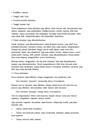 v Kualifikasi minimal
v Tanggal mulai kerja
v Prosedur-prosedur pelamaran,
v Tanggal penutup bagi
Waktu pengumuman antara pekerjaan yang sifatnya teknis dan juru tulis, dan pekerjaan yang
sifatnya manajerial, yang membutuhkan keahlian-keahlian tertentu, biasanya lebih lama
waktunya, supaya para pelamar bisa mempelajari lowongan kerja tersebut dan punya waktu
yang cukup untuk mempertimbangkan dan menyerahkan lamarannya.
2. Teknik rekrutmen yang didesentralisasikan
Teknik rekrutmen yang didesentralisasikan terjadi di instansi-instansi yang relatif kecil,
kebutuhan-kebutuhan rekrutmen terbatas, dan dalam mana setiap instansi memperkejakan
berbagai tipe pekerja. Rekrutmen dengan cara ini selalu dipakai untuk posisi khas
professional, ilmiah, atau administratif bagi suatu instansi tertentu . instansi-instansi secara
sendiri-sendiri biasanya lebih memilih rekrutmen yang didesentralisasikan karena mereka
akan secara langsung mengendalikan proses rekrutmennya.
Beberapa instansi menggunakan dari dua jenis rekrutmen, baik yang disentralisasikan
maupun yang didesentralisasikan. Berarti pengendaliannya lebih ketat, dan pada waktu
bersamaan akan memberikan kepada instansi-instansi kesempatan melakukan rekrutmen yang
lebih tepat waktu dan lebih fleksibal.
3.3 Proses Rekrutmen
Proses rekrutmen dapat dilakukan dengan menggunakan dua pendekatan, yaitu:
Teori rekrutmen “pencarian” (prospecting theory of recruitment)
Menurut teori ini rekrutmen dapat dilakukan sebagai sebuah proses satu arah (one-way
process) yang dilakukan oleh perusahaan untuk mencari calon karyawan.
Teori rekrutmen “pasangan” (mating theory of recruitment)
Teori ini mengemukakan bahwa calon karyawan maupun menejer sama-sama mencari
organisasi, sebagaimana organisasi mencari mereka.
Agar pencarian organisasi dan pelamar dapat bertemu, terdapat tiga kondisi yang harus
terpenuhi yaitu:
» Adanya sebuah media komunikasi
» Adanya kecocokan dari pelamar antara karakteristik pribadinya dengan persyaratan
kerja organisasi
» Adanya motovasi untuk melamar.
 
