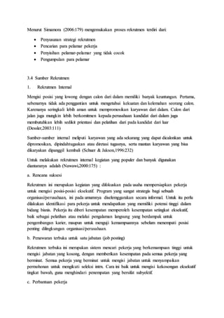 Menurut Simamora (2006:179) mengemukakan proses rekrutmen terdiri dari:
 Penyusunan strategi rekrutmen
 Pencarian para pelamar pekerja
 Penyisihan pelamar-pelamar yang tidak cocok
 Pengumpulan para pelamar
3.4 Sumber Rekrutmen
1. Rekrutmen Internal
Mengisi posisi yang lowong dengan calon dari dalam memiliki banyak keuntungan. Pertama,
sebenarnya tidak ada penggantian untuk mengetahui kekuatan dan kelemahan seorang calon.
Karenanya seringkali lebih aman untuk mempromosikan karyawan dari dalam. Calon dari
jalan juga mungkin lebih berkomitmen kepada perusahaan kandidat dari dalam juga
membutuhkan lebih sedikit prientasi dan pelatihan dari pada kandidat dari luar
(Dessler,2003:111)
Sumber-sumber internal meliputi karyawan yang ada sekarang yang dapat dicalonkan untuk
dipromosikan, dipindahtugaskan atau diretasi tugasnya, serta mantan karyawan yang bisa
dikaryakan dipanggil kembali (Schuer & Jakson,1996:232)
Untuk melakukan rekrutmen internal kegiatan yang populer dan banyak digunakan
diantaranya adalah (Nawawi,2000:175) :
a. Rencana suksesi
Rekrutmen ini merupakan kegiatan yang difokuskan pada usaha mempersiapkan pekerja
untuk mengisi posisi-posisi eksekutif. Program yang sangat strategis bagi sebuah
organisasi/perusahaan, ini pada umumnya diselemggarakan secara informal. Untuk itu perlu
dilakukan identifikasi para pekerja untuk mendapatkan yang memiliki potensi tinggi dalam
bidang bisnis. Pekerja itu diberi kesempatan memperoleh kesempatan setingkat eksekutif,
baik sebagai pelatihan atau melalui pengalaman langsung yang berdampak untuk
pengembangan karier, maupun untuk menguji kemampuannya sebelum menempati posisi
penting dilingkungan organisasi/perusahaan.
b. Penawaran terbuka untuk satu jabatan (job posting)
Rekrutmen terbuka ini merupakan sistem mencari pekerja yang berkemampuan tinggi untuk
mengisi jabatan yang kosong, dengan memberikan kesempatan pada semua pekerja yang
berminat. Semua pekerja yang berminat untuk mengisi jabatan untuk menyampaikan
permohonan untuk mengikuti seleksi intrn. Cara ini baik untuk mengisi kekosongan eksekutif
tingkat bawah, guna menghindari penempatan yang bersifat subyektif.
c. Perbantuan pekerja
 