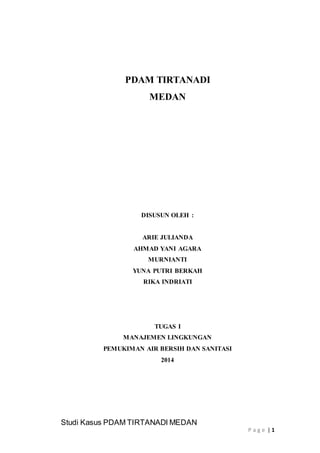 Studi Kasus PDAM TIRTANADI MEDAN 
P a g e | 1 
PDAM TIRTANADI 
MEDAN 
DISUSUN OLEH : 
ARIE JULIANDA 
AHMAD YANI AGARA 
MURNIANTI 
YUNA PUTRI BERKAH 
RIKA INDRIATI 
TUGAS I 
MANAJEMEN LINGKUNGAN 
PEMUKIMAN AIR BERSIH DAN SANITASI 
2014 
 