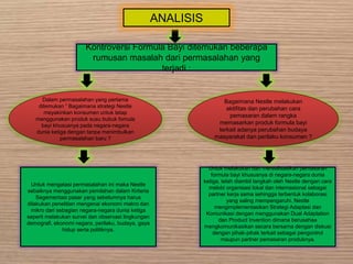 ANALISIS
Kontroversi Formula Bayi ditemukan beberapa
rumusan masalah dari permasalahan yang
terjadi :
Dalam permasalahan yang pertama
ditemukan ” Bagaimana strategi Nestle
meyakinkan konsumen untuk tetap
menggunakan produk susu bubuk fomula
bayi khususnya pada negara-negara
dunia ketiga dengan tanpa menimbulkan
permasalahan baru ?
Bagaimana Nestle melakukan
aktifitas dan perubahan cara
pemasaran dalam rangka
memasarkan produk formula bayi
terkait adanya perubahan budaya
masyarakat dan perilaku konsumen ?
Untuk mengatasi permasalahan ini maka Nestle
sebaiknya menggunakan pemilahan dalam Kriteria
Segementasi pasar yang sebelumnya harus
dilakukan penelitian mengenai ekonomi makro dan
mikro dari sebagian negara-negara dunia ketiga
seperti melakukan survei dan observasi lingkungan
demografi, ekonomi negara, perilaku, budaya, gaya
hidup serta politiknya.
Untuk melakukan dan merealisasikan pemasaran
formula bayi khususnya di negara-negara dunia
ketiga, telah diambil langkah oleh Nestle dengan cara
melobi organisasi lokal dan internasional sebagai
partner kerja sama sehingga terbentuk kolaborasi
yang saling mempengaruhi. Nestle
mengimplementasikan Strategi Adaptasi dan
Komunikasi dengan menggunakan Dual Adaptation
dan Product Invention dimana berusahaa
mengkomunikasikan secara bersama dengan diskusi
dengan pihak-pihak terkait sebagai pengontrol
maupun partner pemasaran produknya.
 