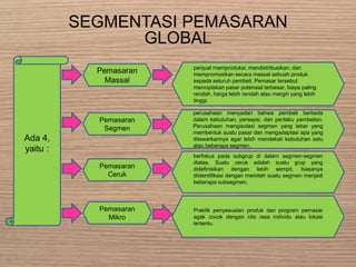 SEGMENTASI PEMASARAN
GLOBAL
Ada 4,
yaitu :
Pemasaran
Massal
Pemasaran
Segmen
Pemasaran
Ceruk
penjual memproduksi, mendistribusikan, dan
mempromosikan secara massal sebuah produk
kepada seluruh pembeli. Pemasar tersebut
menciptakan pasar potensial terbesar, biaya paling
rendah, harga lebih rendah atau margin yang lebih
tinggi.
Pemasaran
Mikro
Praktik penyesuaian produk dan program pemasar
agak cocok dengan cita rasa individu atau lokasi
tertentu.
berfokus pada subgrup di dalam segmen-segmen
diatas. Suatu ceruk adalah suatu grup yang
didefinisikan dengan lebih sempit, biasanya
diidentifikasi dengan memilah suatu segmen menjadi
beberapa subsegmen.
perusahaan menyadari bahwa pembeli berbeda
dalam kebutuhan, persepsi, dan perilaku pembelian.
Perusahaan mengisolasi segmen yang lebar yang
membentuk suatu pasar dan mengadaptasi apa yang
ditawarkannya agar lebih mendekati kebutuhan satu
atau beberapa segmen.
 