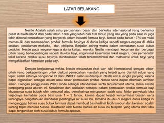 LATAR BELAKANG
Nestle Adalah salah satu perusahaan besar dan berkelas internasional yang berkantor
pusat di Switzerland dan pada tahun 1866 yang lebih dari 100 tahun yang lalu yang pada saat ini juga
telah dikenal perusahaan yang bergerak dalam industri formula bayi. Nestle pada tahun 1974-an mulai
memasuki dan memasarkan produk formula bayinya di dunia ketiga seperti negara-negara di afrika
selatan, pedalaman meksiko, dan philipina. Berjalan seiring waktu dalam pemasaran susu bubuk
produksi Nestle pada negara-negara dunia ketiga, mereka Nestle mendapat kecaman dari berbagai
pihak yang berkepentingan seperti ibu-ibu bayi, organisasi kesehatan lokal negara, dan pemerintah
lokal karena produk susu bayinya diindikasikan telah terkontaminasi dan malnutrisi untuk bayi yang
mengakibatkan kematian pada bayi.
Dengan berjalannya waktu, Nestle melakukan riset dan lobi internasional dengan pihak-
pihak yang berkepentingan untuk diskusi pemecahan masalah yang terjadi guna diambil solusi yang
tepat, salah satunya dengan WHO dan UNICEF.Jalan ini ditempuh Nestle untuk jangka panjang karena
dapat digunakan sebagai acuan atau dasar pemakaian produk Nestle serta dapat diberikan jaminan
aman. Dengan penggunaan WHO Code sebagai standarisasi serta requirement utama, maka Nestle
berpegang pada aturan ini. Kesalahan dan kelalaian persepsi dalam pemakaian produk formula bayi
khususnya susu bubuk oleh personal atau pemakainya merupakan salah satu faktor penyebab bisa
terjadinya kematian pada bayi usia 1 – 2 tahun, karena dapat terjadi kontaminasi buatan serta
kurangnya pengetahuan mendasar pentingnya air susu ibu. Dimana ibu-ibu di negara dunia ketiga ini
menganggap bahwa susu bubuk formula dapat membuat bayi terlihat lebih tumbuh dan bersinar adalah
kurang tepat menurut Nestle. Dikatakan oleh Nestle bahwa air susu ibu tetaplah yang utama dan tidak
dapat tergantikan oleh susu bubuk formula apapun.
 