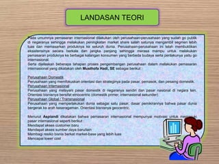 LANDASAN TEORI
Pada umumnya pemasaran internasional dilakukan oleh perusahaan-perusahaan yang sudah go publik
di negaranya sehingga melakukan peningkatan market share salah satunya mengambil segmen lebih
luas dan memasarkan produknya ke seluruh dunia. Perusahaan-perusahaan ini telah membuktikan
eksistensinya secara berkala dan jangka panjang sehingga merasa mampu untuk melakukan
pemasaran produknya ke berbagai kalangan konsumen yang berbeda budaya serta perilakunya yaitu go
internasional.
Serta dijelaskan beberapa tahapan proses pengembangan perusahaan dalam melakukan pemasaran
internasional yang dikatakan oleh Musthofa Hadi, SE sebagai berikut :
Perusahaan Domestik
Perusahaan yang memfokuskan orientasi dan strateginya pada pasar, pemasok, dan pesaing domestik.
Perusahaan Internasional
Perusahaan yang melayani pasar domestik di negaranya sendiri dan pasar nasional di negara lain.
Orientasi bisnisnya bersifat etnocentric (domestik primer, internasional sekunder)
Perusahaan Global / Transnasional
Perusahaan yang memperlakukan dunia sebagai satu pasar, dasar pemikirannya bahwa pasar dunia
bergerak ke arah keseragaman. Orientasi bisnisnya geocentric.
Menurut Aspiandi dikatakan bahwa pemasaran internasional mempunyai motivasi untuk memasuki
pasar internasional seperti berikut :
Mendapat akses customer baru
Mendapat akses sumber daya baru/lain
Membagi resiko bisnis berkat market-base yang lebih luas
Mencapai lower cost
 