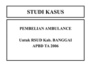STUDI KASUS
PEMBELIAN AMBULANCE
Untuk RSUD Kab. BANGGAI
APBD TA 2006
 