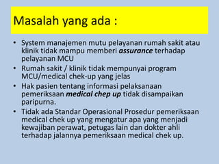 Masalah yang ada :
• System manajemen mutu pelayanan rumah sakit atau
klinik tidak mampu memberi assurance terhadap
pelayanan MCU
• Rumah sakit / klinik tidak mempunyai program
MCU/medical chek-up yang jelas
• Hak pasien tentang informasi pelaksanaan
pemeriksaan medical chep up tidak disampaikan
paripurna.
• Tidak ada Standar Operasional Prosedur pemeriksaan
medical chek up yang mengatur apa yang menjadi
kewajiban perawat, petugas lain dan dokter ahli
terhadap jalannya pemeriksaan medical chek up.
 
