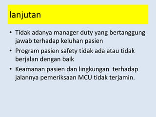 lanjutan
• Tidak adanya manager duty yang bertanggung
jawab terhadap keluhan pasien
• Program pasien safety tidak ada atau tidak
berjalan dengan baik
• Keamanan pasien dan lingkungan terhadap
jalannya pemeriksaan MCU tidak terjamin.
 
