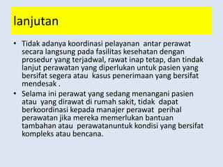 lanjutan
• Tidak adanya koordinasi pelayanan antar perawat
secara langsung pada fasilitas kesehatan dengan
prosedur yang terjadwal, rawat inap tetap, dan tindak
lanjut perawatan yang diperlukan untuk pasien yang
bersifat segera atau kasus penerimaan yang bersifat
mendesak .
• Selama ini perawat yang sedang menangani pasien
atau yang dirawat di rumah sakit, tidak dapat
berkoordinasi kepada manajer perawat perihal
perawatan jika mereka memerlukan bantuan
tambahan atau perawatanuntuk kondisi yang bersifat
kompleks atau bencana.
 