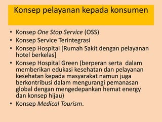 Konsep pelayanan kepada konsumen
• Konsep One Stop Service (OSS)
• Konsep Service Terintegrasi
• Konsep Hospital [Rumah Sakit dengan pelayanan
hotel berkelas]
• Konsep Hospital Green (berperan serta dalam
memberikan edukasi kesehatan dan pelayanan
kesehatan kepada masyarakat namun juga
berkontribusi dalam mengurangi pemanasan
global dengan mengedepankan hemat energy
dan konsep hijau)
• Konsep Medical Tourism.
 