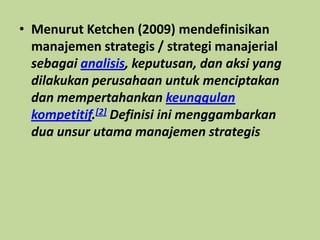• Menurut Ketchen (2009) mendefinisikan
manajemen strategis / strategi manajerial
sebagai analisis, keputusan, dan aksi yang
dilakukan perusahaan untuk menciptakan
dan mempertahankan keunggulan
kompetitif.[2] Definisi ini menggambarkan
dua unsur utama manajemen strategis
 