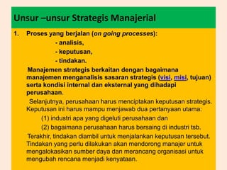 Unsur –unsur Strategis Manajerial
1. Proses yang berjalan (on going processes):
- analisis,
- keputusan,
- tindakan.
Manajemen strategis berkaitan dengan bagaimana
manajemen menganalisis sasaran strategis (visi, misi, tujuan)
serta kondisi internal dan eksternal yang dihadapi
perusahaan.
Selanjutnya, perusahaan harus menciptakan keputusan strategis.
Keputusan ini harus mampu menjawab dua pertanyaan utama:
(1) industri apa yang digeluti perusahaan dan
(2) bagaimana perusahaan harus bersaing di industri tsb.
Terakhir, tindakan diambil untuk menjalankan keputusan tersebut.
Tindakan yang perlu dilakukan akan mendorong manajer untuk
mengalokasikan sumber daya dan merancang organisasi untuk
mengubah rencana menjadi kenyataan.
 