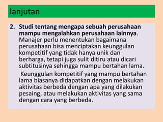 lanjutan
2. Studi tentang mengapa sebuah perusahaan
mampu mengalahkan perusahaan lainnya.
Manajer perlu menentukan bagaimana
perusahaan bisa menciptakan keunggulan
kompetitif yang tidak hanya unik dan
berharga, tetapi juga sulit ditiru atau dicari
subtitusinya sehingga mampu bertahan lama.
Keunggulan kompetitif yang mampu bertahan
lama biasanya didapatkan dengan melakukan
aktivitas berbeda dengan apa yang dilakukan
pesaing, atau melakukan aktivitas yang sama
dengan cara yang berbeda.
 