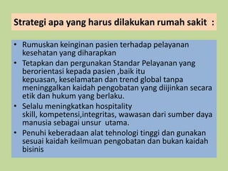 Strategi apa yang harus dilakukan rumah sakit :
• Rumuskan keinginan pasien terhadap pelayanan
kesehatan yang diharapkan
• Tetapkan dan pergunakan Standar Pelayanan yang
berorientasi kepada pasien ,baik itu
kepuasan, keselamatan dan trend global tanpa
meninggalkan kaidah pengobatan yang diijinkan secara
etik dan hukum yang berlaku.
• Selalu meningkatkan hospitality
skill, kompetensi,integritas, wawasan dari sumber daya
manusia sebagai unsur utama.
• Penuhi keberadaan alat tehnologi tinggi dan gunakan
sesuai kaidah keilmuan pengobatan dan bukan kaidah
bisinis
 