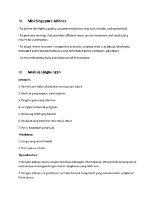 III.   Misi Singapore Airlines
· To deliver the highest quality customer service that was safe, reliable, and economical.

· To generate earnings that provided sufficient resources for investment and satisfactory
returns to shareholders.

· To adopt human resource management practices company-wide that attract, developed,
motivated and retained employees who contributed to the company’s objectives

· To maximize productivity and utilization of all resources.



IV.    Analisis Lingkungan
Strengths:

1. Permintaan (kebutuhan) akan transportasi udara

2. Fasilitas yang lengkap dan terjamin

3. Penghargaan yang diterima

4. Jaringan (Network) yang luas

5. Didukung SDM yang handal

6. Pesawat yang berumur rata-rata 5 tahun

7. Posisi keuangan yang kuat

Weakness:

1. Harga yang relatif mahal

2.Fluktuasi kurs dollar

Opportunities :

1. Dengan adanya aliansi dengan beberapa Maskapai Internasional, SIA memiliki peluang untuk
melayani penerbangan dengan daerah jangkauan yang lebih luas.

2. Dengan adanya era globalisasi, semakin banyak masyarakat yang melaksanakan perjalanan
lintas benua.
 