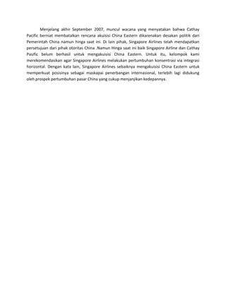 Menjelang akhir September 2007, muncul wacana yang menyatakan bahwa Cathay
Pacific berniat membatalkan rencana akuisisi China Eastern dikarenakan desakan politik dari
Pemerintah China namun hinga saat ini. Di lain pihak, Singapore Airlines telah mendapatkan
persetujuan dari pihak otoritas China .Namun Hinga saat ini baik Singapore Airline dan Cathay
Pasific belum berhasil untuk mengakuisisi China Eastern. Untuk itu, kelompok kami
merekomendasikan agar Singapore Airlines melakukan pertumbuhan konsentrasi via integrasi
horizontal. Dengan kata lain, Singapore Airlines sebaiknya mengakuisisi China Eastern untuk
memperkuat posisinya sebagai maskapai penerbangan internasional, terlebih lagi didukung
oleh prospek pertumbuhan pasar China yang cukup menjanjikan kedepannya.
 