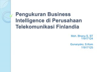 Pengukuran Business
Intelligence di Perusahaan
Telekomunikasi Finlandia
                     Moh. Bhanu S, ST
                            11917124

                     Gunaryoko, S.Kom
                            11917125
 