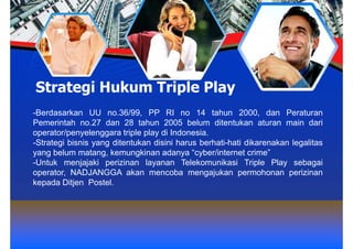 Strategi Hukum Triple Play
-Berdasarkan UU no.36/99, PP RI no 14 tahun 2000, dan Peraturan
Pemerintah no.27 dan 28 tahun 2005 belum ditentukan aturan main dari
operator/penyelenggara triple play di Indonesia.
-Strategi bisnis yang ditentukan disini harus berhati-hati dikarenakan legalitas
yang belum matang, kemungkinan adanya “cyber/internet crime”
-Untuk menjajaki perizinan layanan Telekomunikasi Triple Play sebagai
operator, NADJANGGA akan mencoba mengajukan permohonan perizinan
kepada Ditjen Postel.
 