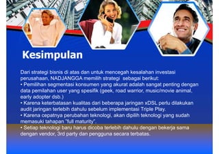 Kesimpulan
Dari strategi bisnis di atas dan untuk mencegah kesalahan investasi
perusahaan, NADJANGGA memilih strategi sebagai berikut:
• Pemilihan segmentasi konsumen yang akurat adalah sangat penting dengan
data pemilahan user yang spesifik (geek, road warrior, music/movie animal,
early adopter dsb.)
• Karena keterbatasan kualitas dari beberapa jaringan xDSL perlu dilakukan
audit jaringan terlebih dahulu sebelum implementasi Triple Play.
• Karena cepatnya perubahan teknologi, akan dipilih teknologi yang sudah
memasuki tahapan ”full maturity”.
• Setiap teknologi baru harus dicoba terlebih dahulu dengan bekerja sama
dengan vendor, 3rd party dan pengguna secara terbatas.
 