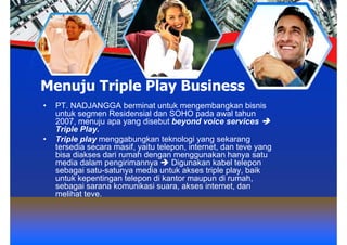 Menuju Triple Play Business
•   PT. NADJANGGA berminat untuk mengembangkan bisnis
    untuk segmen Residensial dan SOHO pada awal tahun
    2007, menuju apa yang disebut beyond voice services
    Triple Play.
•   Triple play menggabungkan teknologi yang sekarang
    tersedia secara masif, yaitu telepon, internet, dan teve yang
    bisa diakses dari rumah dengan menggunakan hanya satu
    media dalam pengirimannya        Digunakan kabel telepon
    sebagai satu-satunya media untuk akses triple play, baik
    untuk kepentingan telepon di kantor maupun di rumah,
    sebagai sarana komunikasi suara, akses internet, dan
    melihat teve.
 