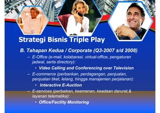 Strategi Bisnis Triple Play
B. Tahapan Kedua / Corporate (Q3-2007 s/d 2008)
   – E-Office (e-mail, kolabarasi, virtual-office, pengaturan
     jadwal, serta directory):
       • Video Calling and Conferencing over Television
   – E-commerce (perbankan, perdagangan, penjualan,
     penjualan tiket, lelang, hingga manajemen perjalanan):
       • Interactive E-Auction
   – E-services (perbaikan, keamanan, keadaan darurat,&
     layanan telematika):
       • Office/Facility Monitoring
 