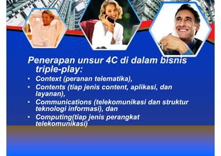 Penerapan unsur 4C di dalam bisnis
 triple-play:
• Context (peranan telematika),
• Contents (tiap jenis content, aplikasi, dan
  layanan),
• Communications (telekomunikasi dan struktur
  teknologi informasi), dan
• Computing(tiap jenis perangkat
  telekomunikasi)
 