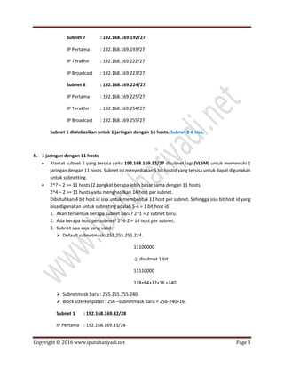 Copyright © 2016 www.iputuhariyadi.net Page 3
Subnet 7 : 192.168.169.192/27
IP Pertama : 192.168.169.193/27
IP Terakhir : 192.168.169.222/27
IP Broadcast : 192.168.169.223/27
Subnet 8 : 192.168.169.224/27
IP Pertama : 192.168.169.225/27
IP Terakhir : 192.168.169.254/27
IP Broadcast : 192.168.169.255/27
Subnet 1 dialokasikan untuk 1 jaringan dengan 16 hosts. Subnet 2-8 sisa.
B. 1 jaringan dengan 11 hosts
 Alamat subnet 2 yang tersisa yaitu 192.168.169.32/27 disubnet lagi (VLSM) untuk memenuhi 1
jaringan dengan 11 hosts. Subnet ini menyediakan 5 bit hostid yang tersisa untuk dapat digunakan
untuk subnetting.
 2^? – 2 >= 11 hosts (2 pangkat berapa lebih besar sama dengan 11 hosts)
2^4 – 2 >= 11 hosts yaitu menghasilkan 14 host per subnet.
Dibutuhkan 4 bit host id sisa untuk membentuk 11 host per subnet. Sehingga sisa bit host id yang
bisa digunakan untuk subneting adalah 5-4 = 1 bit host id.
1. Akan terbentuk berapa subnet baru? 2^1 = 2 subnet baru.
2. Ada berapa host per subnet? 2^4-2 = 14 host per subnet.
3. Subnet apa saja yang valid:
 Default subnetmask: 255.255.255.224.
11100000
↓ disubnet 1 bit
11110000
128+64+32+16 =240
 Subnetmask baru : 255.255.255.240.
 Block size/kelipatan : 256 –subnetmask baru = 256-240=16.
Subnet 1 : 192.168.169.32/28
IP Pertama : 192.168.169.33/28
 