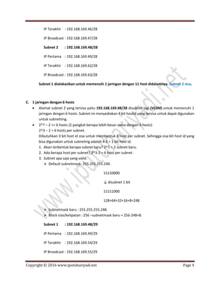 Copyright © 2016 www.iputuhariyadi.net Page 4
IP Terakhir : 192.168.169.46/28
IP Broadcast : 192.168.169.47/28
Subnet 2 : 192.168.169.48/28
IP Pertama : 192.168.169.49/28
IP Terakhir : 192.168.169.62/28
IP Broadcast : 192.168.169.63/28
Subnet 1 dialokasikan untuk memenuhi 1 jaringan dengan 11 host didalamnya. Subnet 2 sisa.
C. 1 jaringan dengan 6 hosts
 Alamat subnet 2 yang tersisa yaitu 192.168.169.48/28 disubnet lagi (VLSM) untuk memenuhi 1
jaringan dengan 6 hosts. Subnet ini menyediakan 4 bit hostid yang tersisa untuk dapat digunakan
untuk subnetting.
 2^? – 2 >= 6 hosts (2 pangkat berapa lebih besar sama dengan 6 hosts)
2^3 – 2 = 6 hosts per subnet.
Dibutuhkan 3 bit host id sisa untuk membentuk 6 host per subnet. Sehingga sisa bit host id yang
bisa digunakan untuk subneting adalah 4-3 = 1 bit host id.
1. Akan terbentuk berapa subnet baru? 2^1 = 2 subnet baru.
2. Ada berapa host per subnet? 2^3-2 = 6 host per subnet.
3. Subnet apa saja yang valid:
 Default subnetmask: 255.255.255.240.
11110000
↓ disubnet 1 bit
11111000
128+64+32+16+8=248
 Subnetmask baru : 255.255.255.248.
 Block size/kelipatan : 256 –subnetmask baru = 256-248=8.
Subnet 1 : 192.168.169.48/29
IP Pertama : 192.168.169.49/29
IP Terakhir : 192.168.169.54/29
IP Broadcast : 192.168.169.55/29
 