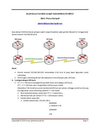 Copyright © 2016 www.iputuhariyadi.net Page 1
Studi Kasus Variable Length SubnetMask (VLSM) 2
Oleh I Putu Hariyadi
admin@iputuhariyadi.net
Buat alokasi VLSM dari desain jaringan seperti yang ditunjukkan pada gambar dibawah ini menggunakan
alamat network 192.168.200.0/24:
Solusi:
 Alamat network 192.168.200.0/24 menyediakan 8 bit host id yang dapat digunakan untuk
subnetting.
 Perhitungan subnetting dimulai dari kebutuhan host terbanyak yaitu 105 hosts.
A. 1 jaringan dengan 105 hosts
 2^? -2 >= 105 hosts (2 pangkat berapa lebih besar sama dengan 105 hosts).
2^7 – 2 >= 105 hosts yaitu menghasilkan 126 hosts per subnet.
Dibutuhkan 7 bit hostid sisa untuk membentuk 105 host per subnet, sehingga sisa bit host id yang
bisa digunakan untuk subnetting adalah 8-7 = 1 bit hostid.
1. Akan terbentuk berapa subnet baru? 2^1 = 2 subnet baru.
2. Ada berapa host per subnet? 2^7-2 = 126 host per subnet.
3. Subnet-subnet yang valid:
 Default subnetmask : 255.255.255.0
00000000
↓ disubnet 1 bit
10000000
128
 