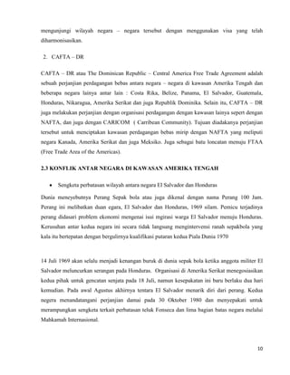 10
mengunjungi wilayah negara – negara tersebut dengan menggunakan visa yang telah
diharmonisasikan.
2. CAFTA – DR
CAFTA – DR atau The Dominican Republic – Central America Free Trade Agreement adalah
sebuah perjanjian perdagangan bebas antara negara – negara di kawasan Amerika Tengah dan
beberapa negara lainya antar lain : Costa Rika, Belize, Panama, El Salvador, Guatemala,
Honduras, Nikaragua, Amerika Serikat dan juga Republik Dominika. Selain itu, CAFTA – DR
juga melakukan perjanjian dengan organisasi perdagangan dengan kawasan lainya sepert dengan
NAFTA, dan juga dengan CARICOM ( Carribean Community). Tujuan diadakanya perjanjian
tersebut untuk menciptakan kawasan perdagangan bebas mirip dengan NAFTA yang meliputi
negara Kanada, Amerika Serikat dan juga Meksiko. Juga sebagai batu loncatan menuju FTAA
(Free Trade Area of the Americas).
2.3 KONFLIK ANTAR NEGARA DI KAWASAN AMERIKA TENGAH
Sengketa perbatasan wilayah antara negara El Salvador dan Honduras
Dunia meneyebutnya Perang Sepak bola atau juga dikenal dengan nama Perang 100 Jam.
Perang ini melibatkan duan egara, El Salvador dan Honduras, 1969 silam. Pemicu terjadinya
perang didasari problem ekonomi mengenai isui mgirasi warga El Salvador menuju Honduras.
Kerusuhan antar kedua negara ini secara tidak langsung mengintervensi ranah sepakbola yang
kala itu bertepatan dengan bergulirnya kualifikasi putaran kedua Piala Dunia 1970
14 Juli 1969 akan selalu menjadi kenangan buruk di dunia sepak bola ketika anggota militer El
Salvador meluncurkan serangan pada Honduras. Organisasi di Amerika Serikat menegosiasikan
kedua pihak untuk gencatan senjata pada 18 Juli, namun kesepakatan ini baru berlaku dua hari
kemudian. Pada awal Agustus akhirnya tentara El Salvador menarik diri dari perang. Kedua
negera menandatangani perjanjian damai pada 30 Oktober 1980 dan menyepakati untuk
merampungkan sengketa terkait perbatasan teluk Fonseca dan lima bagian batas negara melalui
Mahkamah Internasional.
 