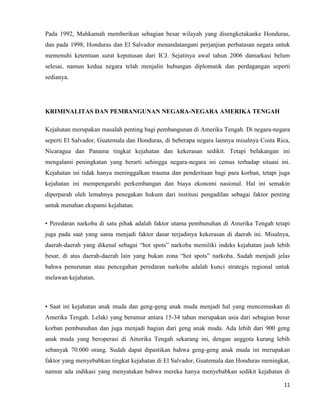 11
Pada 1992, Mahkamah memberikan sebagian besar wilayah yang disengketakanke Honduras,
dan pada 1998, Honduras dan El Salvador menandatangani perjanjian perbatasan negara untuk
memenuhi ketentuan surat keputusan dari ICJ. Sejatinya awal tahun 2006 damarkasi belum
selesai, namun kedua negara telah menjalin hubungan diplomatik dan perdagangan seperti
sedianya.
KRIMINALITAS DAN PEMBANGUNAN NEGARA-NEGARA AMERIKA TENGAH
Kejahatan merupakan masalah penting bagi pembangunan di Amerika Tengah. Di negara-negara
seperti El Salvador, Guatemala dan Honduras, di beberapa negara lainnya misalnya Costa Rica,
Nicaragua dan Panama tingkat kejahatan dan kekerasan sedikit. Tetapi belakangan ini
mengalami peningkatan yang berarti sehingga negara-negara ini cemas terhadap situasi ini.
Kejahatan ini tidak hanya meninggalkan trauma dan penderitaan bagi para korban, tetapi juga
kejahatan ini mempengaruhi perkembangan dan biaya ekonomi nasional. Hal ini semakin
diperparah oleh lemahnya penegakan hukum dari institusi pengadilan sebagai faktor penting
untuk menahan ekspansi kejahatan.
• Peredaran narkoba di satu pihak adalah faktor utama pembunuhan di Amerika Tengah tetapi
juga pada saat yang sama menjadi faktor dasar terjadinya kekerasan di daerah ini. Misalnya,
daerah-daerah yang dikenal sebagai “hot spots” narkoba memiliki indeks kejahatan jauh lebih
besar, di atas daerah-daerah lain yang bukan zona “hot spots” narkoba. Sudah menjadi jelas
bahwa penurunan atau pencegahan peredaran narkoba adalah kunci strategis regional untuk
melawan kejahatan.
• Saat ini kejahatan anak muda dan geng-geng anak muda menjadi hal yang mencemaskan di
Amerika Tengah. Lelaki yang berumur antara 15-34 tahun merupakan usia dari sebagian besar
korban pembunuhan dan juga menjadi bagian dari geng anak muda. Ada lebih dari 900 geng
anak muda yang beroperasi di Amerika Tengah sekarang ini, dengan anggota kurang lebih
sebanyak 70.000 orang. Sudah dapat dipastikan bahwa geng-geng anak muda ini merupakan
faktor yang menyebabkan tingkat kejahatan di El Salvador, Guatemala dan Honduras meningkat,
namun ada indikasi yang menyatakan bahwa mereka hanya menyebabkan sedikit kejahatan di
 