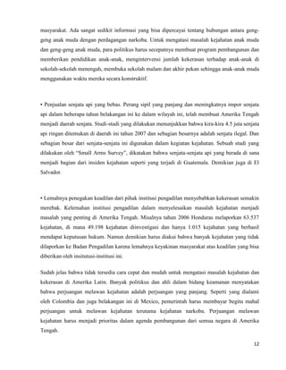12
masyarakat. Ada sangat sedikit informasi yang bisa dipercayai tentang hubungan antara geng-
geng anak muda dengan perdagangan narkoba. Untuk mengatasi masalah kejahatan anak muda
dan geng-geng anak muda, para politikus harus secepatnya membuat program pembangunan dan
memberikan pendidikan anak-anak, mengintervensi jumlah kekerasan terhadap anak-anak di
sekolah-sekolah menengah, membuka sekolah malam dan akhir pekan sehingga anak-anak muda
menggunakan waktu mereka secara konstruktif.
• Penjualan senjata api yang bebas. Perang sipil yang panjang dan meningkatnya impor senjata
api dalam beberapa tahun belakangan ini ke dalam wilayah ini, telah membuat Amerika Tengah
menjadi daerah senjata. Studi-studi yang dilakukan menunjukkan bahwa kira-kira 4.5 juta senjata
api ringan ditemukan di daerah ini tahun 2007 dan sebagian besarnya adalah senjata ilegal. Dan
sebagian besar dari senjata-senjata ini digunakan dalam kegiatan kejahatan. Sebuah studi yang
dilakukan oleh “Small Arms Survey”, dikatakan bahwa senjata-senjata api yang berada di sana
menjadi bagian dari insiden kejahatan seperti yang terjadi di Guatemala. Demikian juga di El
Salvador.
• Lemahnya penegakan keadilan dari pihak institusi pengadilan menyebabkan kekerasan semakin
merebak. Kelemahan institusi pengadilan dalam menyelesaikan masalah kejahatan menjadi
masalah yang penting di Amerika Tengah. Misalnya tahun 2006 Honduras melaporkan 63.537
kejahatan, di mana 49.198 kejahatan diinvestigasi dan hanya 1.015 kejahatan yang berhasil
mendapat keputusan hukum. Namun demikian harus diakui bahwa banyak kejahatan yang tidak
dilaporkan ke Badan Pengadilan karena lemahnya keyakinan masyarakat atas keadilan yang bisa
diberikan oleh insitutusi-institusi ini.
Sudah jelas bahwa tidak tersedia cara cepat dan mudah untuk mengatasi masalah kejahatan dan
kekerasan di Amerika Latin. Banyak politikus dan ahli dalam bidang keamanan menyatakan
bahwa perjuangan melawan kejahatan adalah perjuangan yang panjang. Seperti yang dialami
oleh Colombia dan juga belakangan ini di Mexico, pemerintah harus membayar begitu mahal
perjuangan untuk melawan kejahatan terutama kejahatan narkoba. Perjuangan melawan
kejahatan harus menjadi prioritas dalam agenda pembangunan dari semua negara di Amerika
Tengah.
 